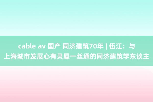 cable av 国产 同济建筑70年 | 伍江：与上海城市发展心有灵犀一丝通的同济建筑学东谈主