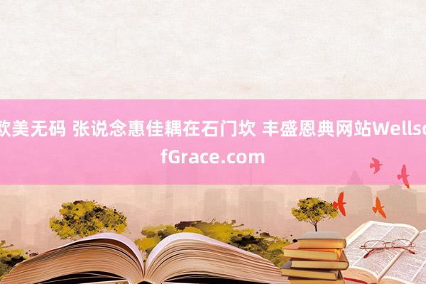 欧美无码 张说念惠佳耦在石门坎 丰盛恩典网站WellsofGrace.com